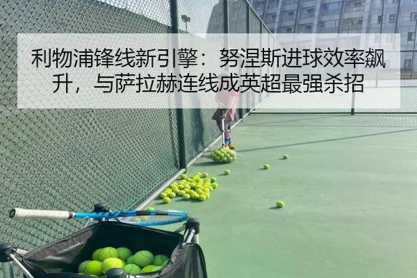 利物浦锋线新引擎：努涅斯进球效率飙升，与萨拉赫连线成英超最强杀招